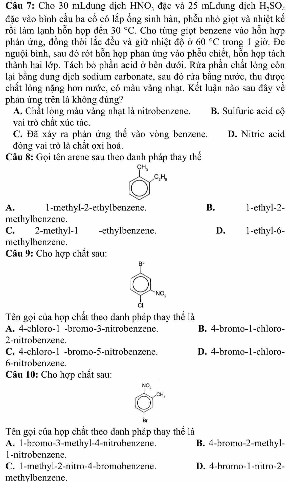 Cho 30 mLdung dịch HNO₃ đặc và 25 mLdung dịch H_2SO_4
đặc vào bình cầu ba cổ có lắp ống sinh hàn, phễu nhỏ giọt và nhiệt kế
rồi làm lạnh hỗn hợp đến 30°C C. Cho từng giọt benzene vào hỗn hợp
phản ứng, đồng thời lắc đều và giữ nhiệt độ ở 60°C trong 1 giờ. Đe
nguội bình, sau đó rót hỗn họp phản ứng vào phễu chiết, hỗn họp tách
thành hai lớp. Tách bỏ phần acid ở bên dưới. Rửa phần chất lỏng còn
lại bằng dung dịch sodium carbonate, sau đó rửa bằng nước, thu được
chất lỏng nặng hơn nước, có màu vàng nhạt. Kết luận nào sau đây về
phản ứng trên là không đúng?
A. Chất lỏng màu vàng nhạt là nitrobenzene. B. Sulfuric acid cộ
vai trò chất xúc tác.
C. Đã xảy ra phản ứng thế vào vòng benzene. D. Nitric acid
đóng vai trò là chất oxi hoá.
Câu 8: Gọi tên arene sau theo danh pháp thay thế
C_2H_5
A. 1-methyl-2-ethylbenzene. B. 1-ethyl-2-
methylbenzene.
C. 2-methyl-1 -ethylbenzene. D. 1-ethyl-6-
methylbenzene.
Câu 9: Cho hợp chất sau:
Br
NO_2
Tên gọi của hợp chất theo danh pháp thay thế là
A. 4-chloro-1 -bromo-3-nitrobenzene. B. 4-bromo-1-chloro-
2-nitrobenzene.
C. 4-chloro-1 -bromo-5-nitrobenzene. D. 4-bromo-1-chloro-
6-nitrobenzene.
Câu 10: Cho hợp chất sau:
NO_2 .CH_3
Br
Tên gọi của hợp chất theo danh pháp thay thế là
A. 1-bromo-3-methyl-4-nitrobenzene. B. 4-bromo-2-methyl-
1-nitrobenzene.
C. 1-methyl-2-nitro-4-bromobenzene. D. 4-bromo-1-nitro-2-
methylbenzene.