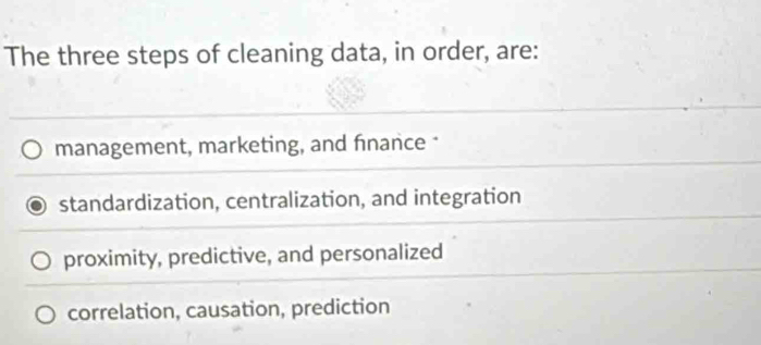 The three steps of cleaning data, in order, are:
management, marketing, and finance *
standardization, centralization, and integration
proximity, predictive, and personalized
correlation, causation, prediction