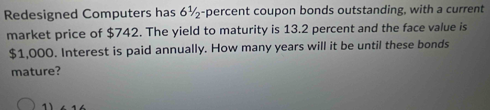 Redesigned Computers has 6½-percent coupon bonds outstanding, with a current 
market price of $742. The yield to maturity is 13.2 percent and the face value is
$1,000. Interest is paid annually. How many years will it be until these bonds 
mature? 
1