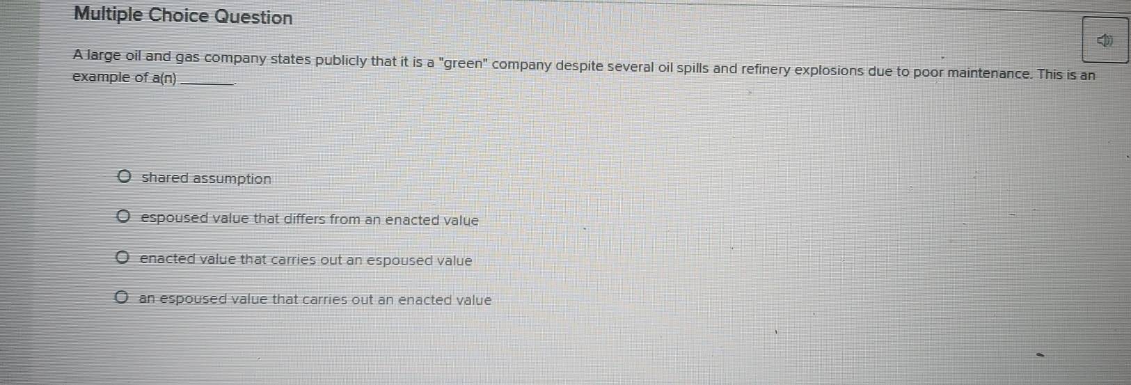 large oil and gas company states publicly that it is a "green" company despite several oil spills and refinery explosions due to poor maintenance. This is an
example of a(n)_
shared assumption
espoused value that differs from an enacted value
enacted value that carries out an espoused value
an espoused value that carries out an enacted value