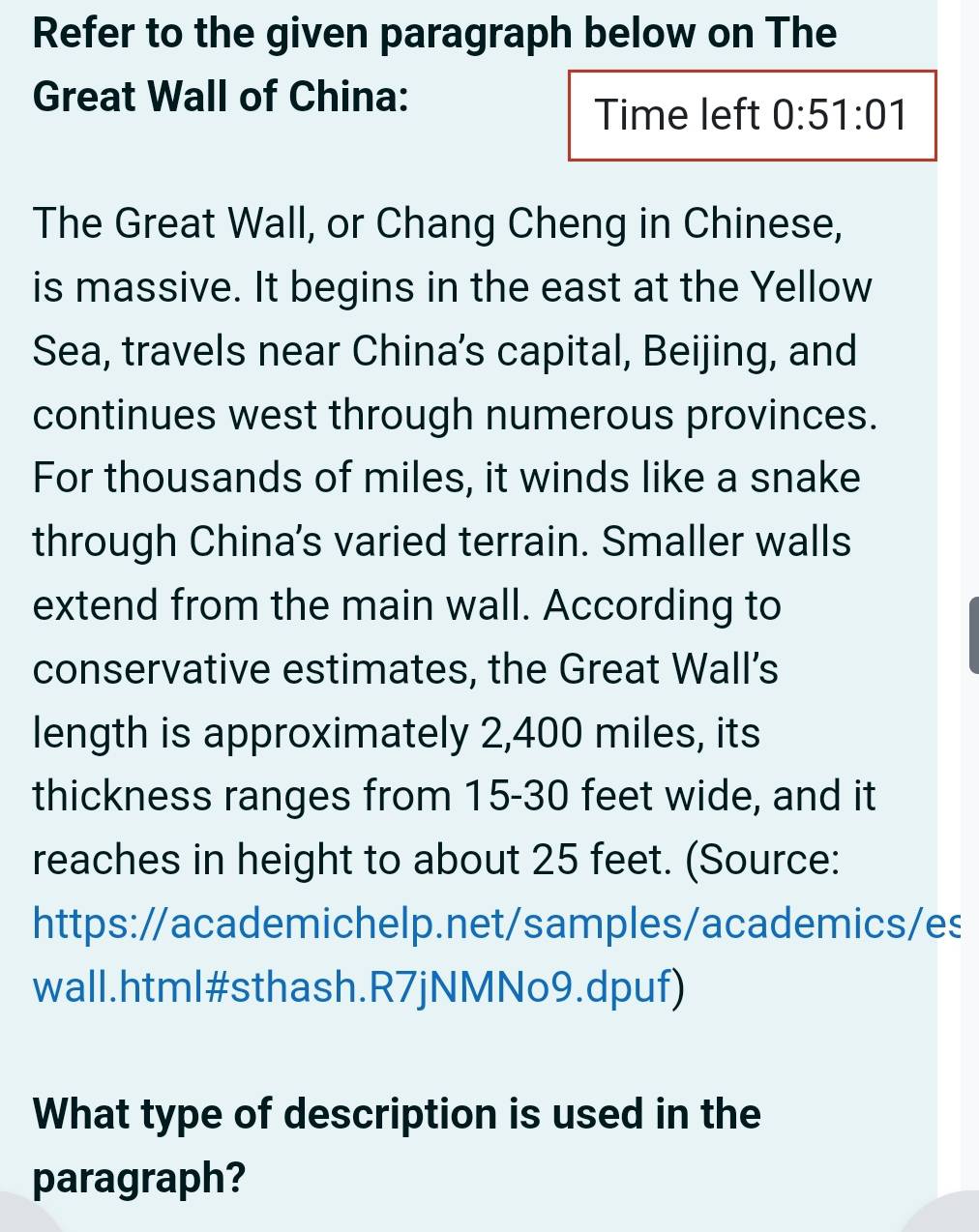 Refer to the given paragraph below on The 
Great Wall of China: 
Time left 0:51:01
The Great Wall, or Chang Cheng in Chinese, 
is massive. It begins in the east at the Yellow 
Sea, travels near China’s capital, Beijing, and 
continues west through numerous provinces. 
For thousands of miles, it winds like a snake 
through China's varied terrain. Smaller walls 
extend from the main wall. According to 
conservative estimates, the Great Wall’s 
length is approximately 2,400 miles, its 
thickness ranges from 15-30 feet wide, and it 
reaches in height to about 25 feet. (Source: 
https://academichelp.net/samples/academics/es 
wall.html#sthash.R7jNMNo9.dpuf) 
What type of description is used in the 
paragraph?