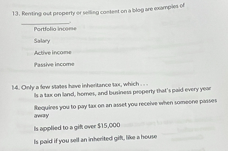 Renting out property or selling content on a blog are examples of
_.
Portfolio income
Salary
Active income
Passive income
14. Only a few states have inheritance tax, which . . .
Is a tax on land, homes, and business property that's paid every year
Requires you to pay tax on an asset you receive when someone passes
away
Is applied to a gift over $15,000
Is paid if you sell an inherited gift, like a house