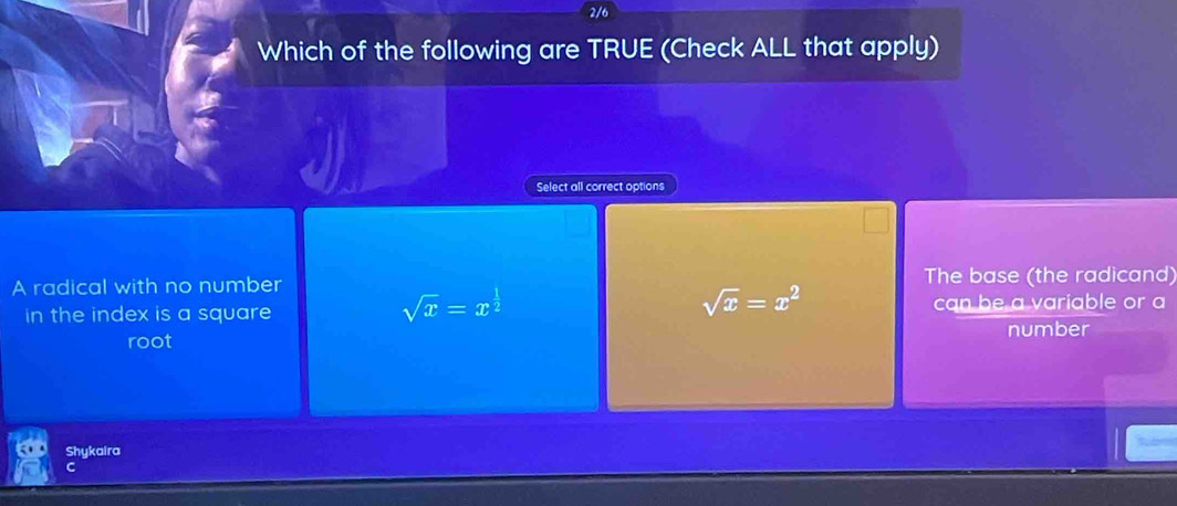 2/6
Which of the following are TRUE (Check ALL that apply)
Select all correct options
A radical with no number The base (the radicand)
sqrt(x)=x^(frac 1)2
sqrt(x)=x^2
in the index is a square can be a variable or a
number
root
Shykaira