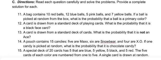 Directions: Read each question carefully and solve the problems. Provide a complete 
solution for each. 
11. A bag contains 10 red balls, 12 blue balls, 5 pink balls, and 7 yellow balls. If a ball is 
picked at random from the box, what is the probability that a ball is a primary color? 
12. A card is drawn from a standard deck of playing cards. What is the probability that it is 
a black face card? 
13. A card is drawn from a standard deck of cards. What is the probability that it is not an 
Ace? 
14. A pouch contains 15 candies: five are Maxx, six are Snowbear, and four are X.O. If one 
candy is picked at random, what is the probability that it is chocolate candy? 
15. A special deck of 20 cards has 5 that are blue, 5 yellow, 5 black, and 5 red. The five 
cards of each color are numbered from one to five. A single card is drawn at random.