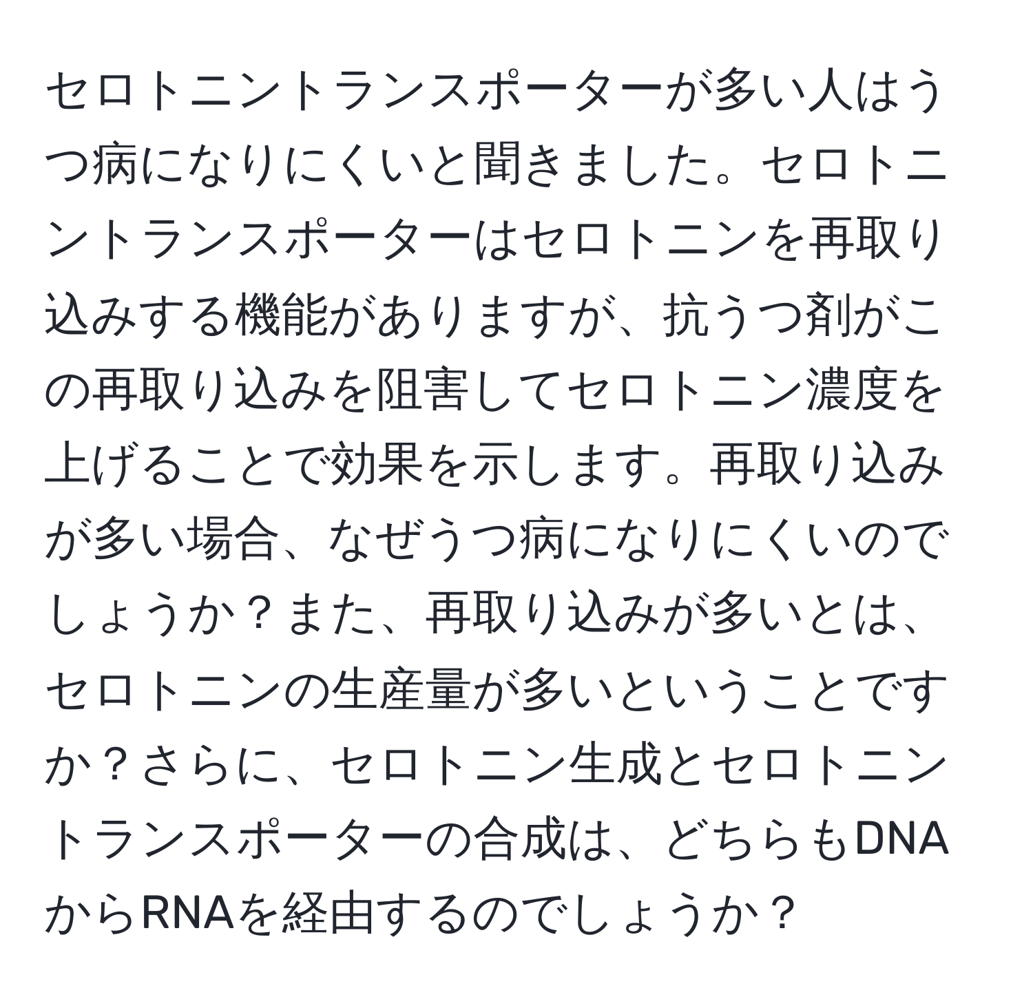 セロトニントランスポーターが多い人はうつ病になりにくいと聞きました。セロトニントランスポーターはセロトニンを再取り込みする機能がありますが、抗うつ剤がこの再取り込みを阻害してセロトニン濃度を上げることで効果を示します。再取り込みが多い場合、なぜうつ病になりにくいのでしょうか？また、再取り込みが多いとは、セロトニンの生産量が多いということですか？さらに、セロトニン生成とセロトニントランスポーターの合成は、どちらもDNAからRNAを経由するのでしょうか？