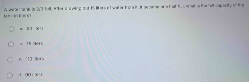 A water tank is 2/3 full. After drawing out 15 liters of water from it, it became one half full, what is the full capacity of the
tank in liters?
a. 60 liters
b. 75 liters
c. 110 liters
d. 90 liters