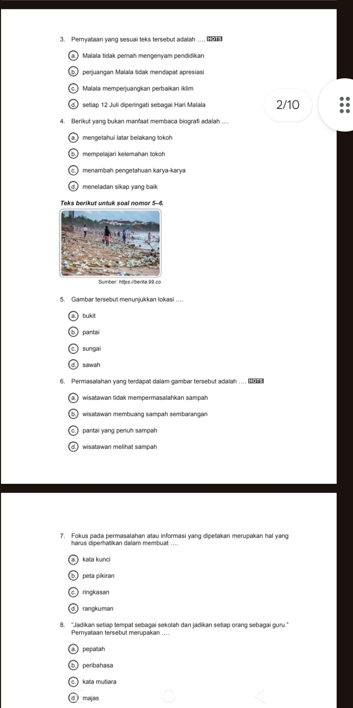 Pernyataan yang sesuai teks tersebut adalah . 
Malala tidak pernah mengenyam pendidikan
perjuangan Malala tidak mendapat apresiasi
Malala memperjuangkan perbaikan iklim
setiap 12 Juli diperingati sebagai Hari Malala 2/10
4. Berikut yang bukan manfaat membaca biografi adalah ....
mengetahui latar belakang tokoh
b mempelajari kelemahan tokoh
c. menambah pengetahuan karya-karya
meneladan sikap yang baik
Teks berikut untuk soal nomor 5-6
5. Gambar tersebut menunjukkan lokasi ….
bukit
b. pantai
sungai
d sawah
6. Permasalahan yang terdapat dalam gambar tersebut adalah ..
awisatawan tidak mempermasalahkan sampah
wisatawan membuang sampah sembarangar
pantai yang penuh sampah
d. wisatawan melihat sampah
7. Fokus pada permasalahan atau informasi yang dipetakan merupakan hal yang
harus diperhatikan dalam membuat ...
kata kunci
peta pikiran
ringkasan
rangkuman
8. “Jadikan setiap tempat sebagai sekolah dan jadikan setiap orang sebagai guru.”
Pernyataan tersebut merupakan ....
pepatah
peribahasa
kata mutiara
d majas