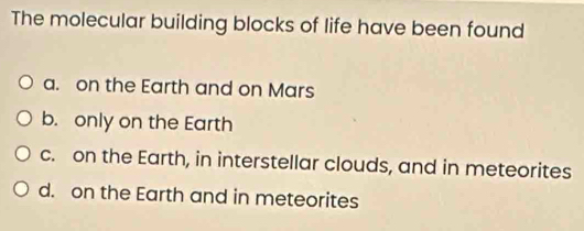 The molecular building blocks of life have been found
a. on the Earth and on Mars
b. only on the Earth
c. on the Earth, in interstellar clouds, and in meteorites
d. on the Earth and in meteorites