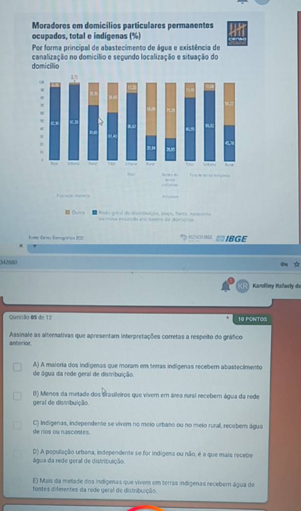 Moradores em domicílios particulares permanentes
ocupados, total e indígenas (%)
Por forma principal de abastecimento de água e existência de
canalização no domicílio e segundo localização e situação do
domicilio
Outrs Rede geral da distribulção, poço, fonte, nascente
ou mina encanda até dentro do domicílio
Fome: Cerso Cemográfico 2122 ACT SCIA IBCE IBGE
x
342880
R Karolliny Rafacly de
Questão 05 de 12 10 PONTOS
Assinale as alternativas que apresentam interpretações corretas a respeito do gráfico
anterior.
A) A maioria dos indígenas que moram em terras indígenas recebem abastecimento
de água da rede geral de distribuição.
B) Menos da metade dos brasileiros que vivem em área rural recebem água da rede
geral de distribuição.
C) Indígenas, independente se vivem no meio urbano ou no meio rural, recebem água
de rios ou nascentes.
D) A população urbana, independente se for indígena ou não, é a que mais recebe
água da rede geral de distribuição.
E) Mais da metade dos indígenas que vivem em terras indígenas recebem água de
fontes diferentes da rede geral de distribuição.