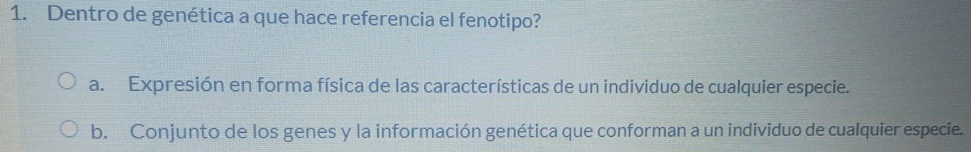 Dentro de genética a que hace referencia el fenotipo?
a. Expresión en forma física de las características de un individuo de cualquier especie.
b. Conjunto de los genes y la información genética que conforman a un individuo de cualquier especie.