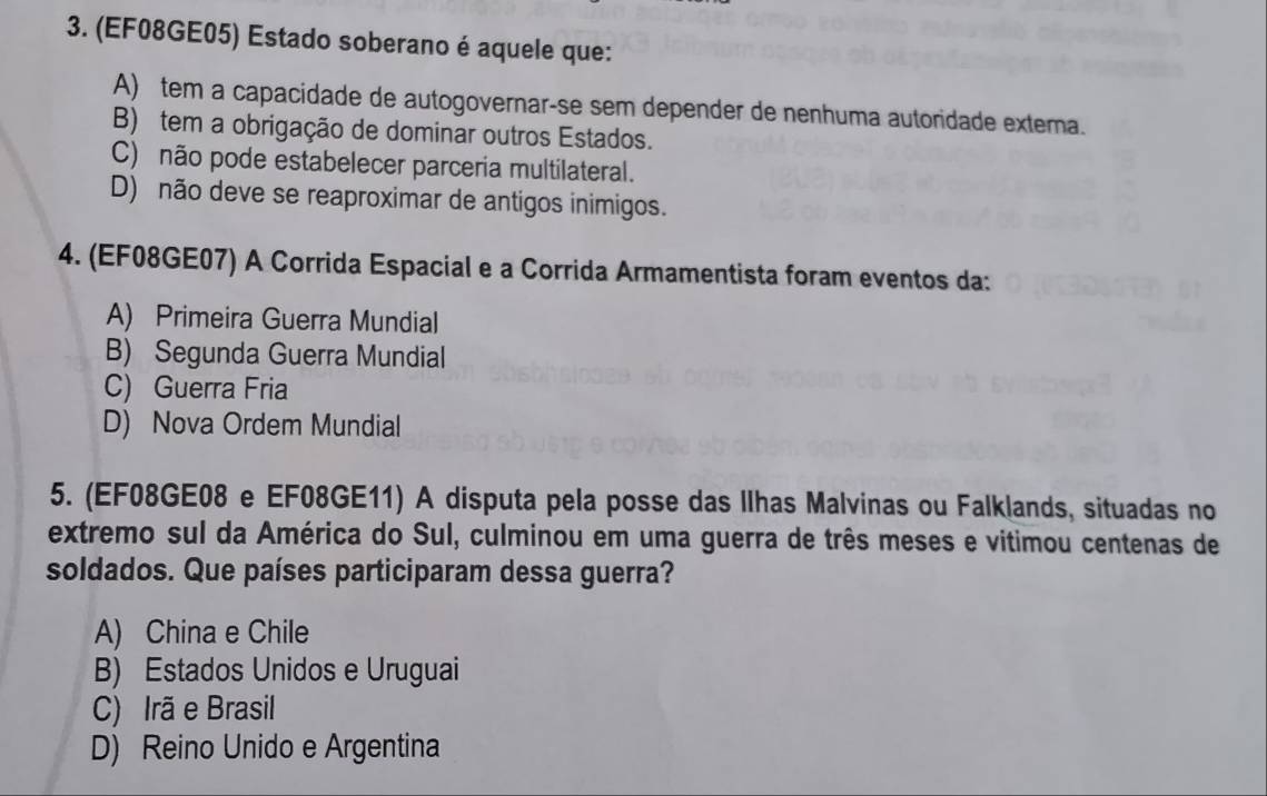 (EF08GE05) Estado soberano é aquele que:
A) tem a capacidade de autogovernar-se sem depender de nenhuma autoridade extema.
B) tem a obrigação de dominar outros Estados.
C) não pode estabelecer parceria multilateral.
D) não deve se reaproximar de antigos inimigos.
4. (EF08GE07) A Corrida Espacial e a Corrida Armamentista foram eventos da:
A) Primeira Guerra Mundial
B) Segunda Guerra Mundial
C) Guerra Fria
D) Nova Ordem Mundial
5. (EF08GE08 e EF08GE11) A disputa pela posse das Ilhas Malvinas ou Falklands, situadas no
extremo sul da América do Sul, culminou em uma guerra de três meses e vitimou centenas de
soldados. Que países participaram dessa guerra?
A) China e Chile
B) Estados Unidos e Uruguai
C) Irã e Brasil
D) Reino Unido e Argentina