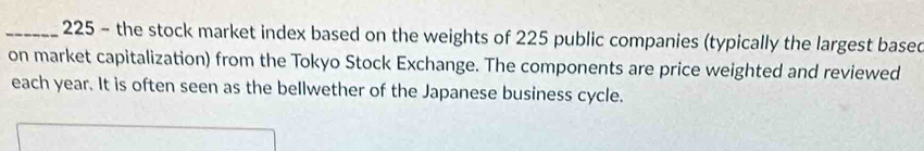 225 - the stock market index based on the weights of 225 public companies (typically the largest based 
on market capitalization) from the Tokyo Stock Exchange. The components are price weighted and reviewed 
each year. It is often seen as the bellwether of the Japanese business cycle.