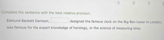 Complete the sentence with the best relative pronoun. 
Edmund Beckett Denison, □ designed the famous clock on the Big Ben tower in London, 
was famous for his expert knowledge of horology, or the science of measuring time.