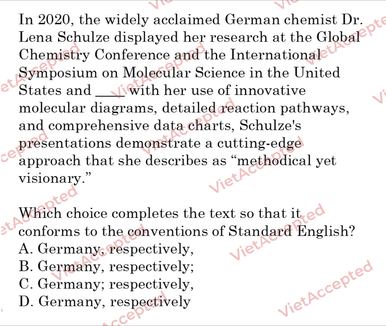 In 2020, the widely acclaimed German chemist Dr.
Lena Schulze displayed her research at the Global
Chemistry Conference and the International
Symposium on Molecular Science in the United
States and _with her use of innovative
molecular diagrams, detailed reaction pathways,
and comprehensive data charts, Schulze's
presentations demonstrate a cutting-edge
approach that she describes as “methodical yet
visionary.”
Which choice completes the text so that it
conforms to the conventions of Standard English?
A. Germany, respectively,
B. Germany, respectively;
C. Germany; respectively,
D. Germany, respectively
VietAccepted