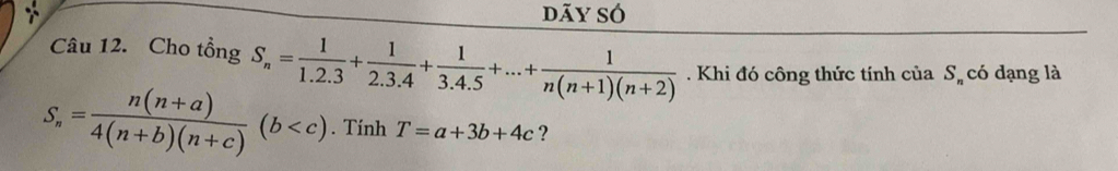 dãy só 
Câu 12. Cho tổng S_n= 1/1.2.3 + 1/2.3.4 + 1/3.4.5 +...+ 1/n(n+1)(n+2) . Khi đó công thức tính của S_n có dạng là
S_n= (n(n+a))/4(n+b)(n+c) (b . Tính T=a+3b+4c ?