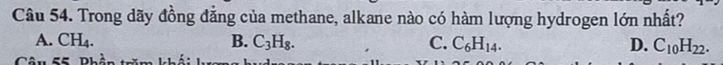 Trong dãy đồng đẳng của methane, alkane nào có hàm lượng hydrogen lớn nhất?
A. CH₄. B. C_3H_8. C. C_6H_14. D. C_10H_22. 
Câu 55 Phần