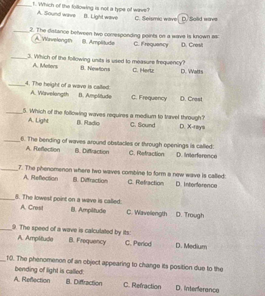 Which of the following is not a type of wave?
A. Sound wave B. Light wave C. Seismic wave D Solid wave
_2. The distance between two corresponding points on a wave is known as:
A. Wavelength B. Amplitude C. Frequency D. Crest
_3. Which of the following units is used to measure frequency?
A. Meters B. Newtons C. Hertz D. Watts
_4. The height of a wave is called:
A. Wavelength B. Amplitude C. Frequency D. Crest
_5. Which of the following waves requires a medium to travel through?
A. Light B. Radio C. Sound D. X-rays
_6. The bending of waves around obstacles or through openings is called:
A. Reflection B. Diffraction C. Refraction D. Interference
_7. The phenomenon where two waves combine to form a new wave is called:
A. Reflection B. Diffraction C. Refraction D. Interference
_8. The lowest point on a wave is called:
A. Crest B. Amplitude C. Wavelength D. Trough
_9. The speed of a wave is calculated by its:
A. Amplitude B. Frequency C. Period D. Medium
_10. The phenomenon of an object appearing to change its position due to the
bending of light is called:
A. Reflection B. Diffraction C. Refraction D. Interference