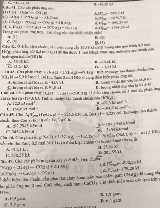 C. +19.74 kJ. D.~10,28 kJ.
Câu 41. Cho các phản ứng sau:
(1) C(s)+O_2(g)to CO_2(g) △, H_(296)^0=-393.5kJ
(2) 2Al(s)+3/2O_2(g)to Al_2O_3(s) ^ H_(298)^0=-1675,7kJ
(3) CH_4(g)+2O_2(g)to CO_2(g)+2H_2O(l) △ _rH_(298)^o=-890,36kJ
(4) C_2H_2(g)+5/2O_2(g)to 2CO_2(g)+H_2O(l) △ _rH_(298)°=-1799,58kJ
Trong các phản ứng trên, phản ứng nào tóa nhiều nhiệt nhất?
A. (1). B. (2).
C. (3). D. (4).
Câu 42. Ở điều kiện chuẩn, cần phái cung cấp 26,48 kJ nhiệt lượng cho quá trình 0,5 mol
H_2(g) phản ứng với 0,5 mol I_2(s) để thu được 1 mol HI(g). Như vậy, enthalpy tạo thành của
hydrogen iodide (HI) là
_
A. 26,48 kJ. B. -26,48 kJ.
C. 13,24 kJ. D. ~13,24 kJ.
Câu 43. Cho phản ứng: 1/2N_2(g)+3/2H_2(g)to NH_3(g). Biết enthalpy tạo thành chuẩn của
NH_3 là -45,9kJmol^(-1). Để thu được 2 mol NH_3 ở cùng điều kiện phản ứng thì
A. lượng nhiệt tỏa ra là ~45,9 kJ. B. lượng nhiệt thu vào là 45,9 kJ.
C. lượng nhiệt tỏa ra là 91,8 kJ.
D. lượng nhiệt thu vào là 91,8 kJ.
Câu 44. Cho phản ứng: H_2(g)+Cl_2(g)to 2HCl(g). Ở điều kiện chuẩn, cứ 1 mol H_2 phản ứng
hết sẽ tỏa ra -184,6 kJ. Tính enthalpy tạo thành chuẩn của HCl(g).
A. 92,3kJmol^(-1). B. -92,3kJmol^(-1).
C. 184,6kJmol^(-1). D. -184,6kJmol^(-1).
Câu 45. Cho △ _fH_(298)^o(Fe_2O_3,s)=-825,5kJ/mol. Biết IJ=0,239cal. Enthalpy tạo thành
chuẩn theo đơn vị (kcal) của Fe_2O_3(s) là
A. 197,2945 kJ/mol
B. − 197,2945 kJ/mol
C. 3454 kJ/mol ,1 kJ/n
△ _fH_(298)^o(NaCl,s)=-411
Câu 46. Cho phản ứng: Na(s)+1/2Cl_2(g)to NaCl(s) có D. − 3454 kJ/mol
Nếu chi thu được 0,5 mol NaCl (s) ở điều kiện chuẩn thì lượng nhiệt tỏa ra là
A. 411,1 kJ;
B. 25,55 kJ;
C. 250,55 kJ; D. 205,55 kJ.
Câu 47. Cho các phản ứng sau xảy ra ở điều kiện chuẩn:
CH_4(g)+2O_2(g)to CO_2(g)+2H_2O(l)
(△ _rH_(298)^o)=-890,36kJ
CaCO_3(s)to CaO(s)+CO_2(s)
Ở điều kiện tiêu chuẩn, cần phải đốt cháy hoàn toàn bao nhiêu gam CH₄(g) đề cung cấp (△ _rH_(298)^o)=178,29kJ
ho phản ứng tạo 2 mol CaO bằng cách nung CaCO_3. Giả thiết hiệu suất các quá trình
00%.
A. 0,9 gam. B. 1,8 gam.
C. 3,2 gam. D. 6,4 gam.