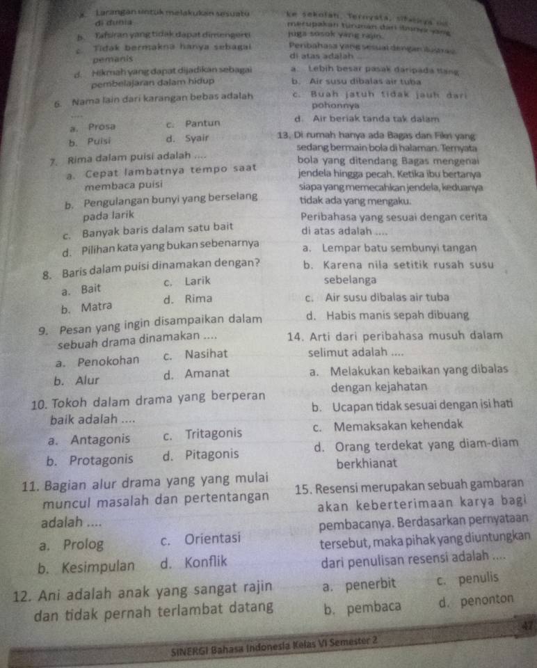 Larangán untük melakukan sesuatu ke sekofah, Ternyata, siback ya os
di dunia
merupakan turznán dan iane ang
b. Tafsiran yang tidak dapat dimengerti juga sosok yang rajin.
Tidak bermakna hanya sebagai Penbahasa vang sesual dengan lutras
pemanis di atas adalah
d. Hikmah yang dapat dijadikan sebagai   Lebíh besar pasak daripada tang
pembelajaran dalam hidup b. Air susu díbalas air tuba
6. Nama lain dari karangan bebas adalah c. Buah jatuh tidak jauh dari
pohonnya
a. Prosa c. Pantun
d. Air beriak tanda tak dalam
b. Puisi d. Syair 13. Di rumah hanya ada Bagas dan Fiki yang
sedang bermain bola di halaman. Ternyata
7. Rima dalam puisi adalah .... bola yang ditendang Bagas mengenai
a. Cepat lambatnya tempo saat jendela hingga pecah. Ketika ibu bertanya
membaca puísi siapa yang memecahkan jendela, keduanya
b. Pengulangan bunyi yang berselang tidak ada yang mengaku.
pada larik Peribahasa yang sesuai dengan cerita
c. Banyak baris dalam satu bait
di atas adalah ....
d. Pilihan kata yang bukan sebenarnya a. Lempar batu sembunyi tangan
8. Baris dalam puisi dinamakan dengan? b. Karena nila setitik rusah susu
a. Bait c. Larik
sebelanga
d. Rima c. Air susu dibalas air tuba
b. Matra
9. Pesan yang ingin disampaikan dalam d. Habis manis sepah dibuang
sebuah drama dinamakan .... 14. Arti dari peribahasa musuh dalam
a. Penokohan c. Nasihat
selimut adalah ....
b. Alur d. Amanat a. Melakukan kebaikan yang dibalas
10. Tokoh dalam drama yang berperan dengan kejahatan
baik adalah .... b. Ucapan tidak sesuai dengan isi hati
a. Antagonis c. Tritagonis c. Memaksakan kehendak
b. Protagonis d. Pitagonis d. Orang terdekat yang diam-diam
berkhianat
11. Bagian alur drama yang yang mulai
muncul masalah dan pertentangan 15. Resensi merupakan sebuah gambaran
akan keberterimaan karya bagi
adalah ....
pembacanya. Berdasarkan pernyataan
a. Prolog c. Orientasi
tersebut, maka pihak yang diuntungkan
b. Kesimpulan d. Konflik
dari penulisan resensi adalah ....
12. Ani adalah anak yang sangat rajin a. penerbit c. penulis
dan tidak pernah terlambat datang b. pembaca d. penonton
47
SINERGI Bahasa Indonesia Kelas VI Semester 2