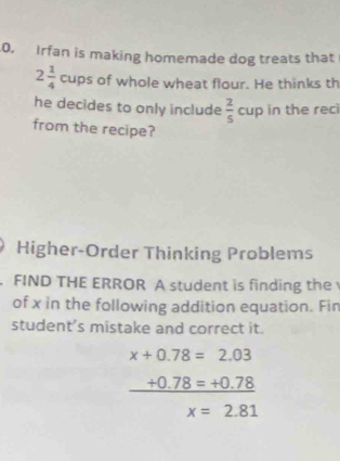 Irfan is making homemade dog treats that
2 1/4  cups of whole wheat flour. He thinks th 
he decides to only include  2/5  cup in the reci 
from the recipe? 
Higher-Order Thinking Problems 
. FIND THE ERROR A student is finding the 
of x in the following addition equation. Fin 
student’s mistake and correct it.
x+0.78=2.03
_ +0.78=+0.78
x=2.81