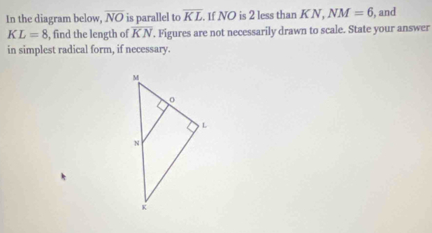 In the diagram below, overline NO is parallel to overline KL. If NO is 2 less than KN, NM=6 , and
KL=8 , find the length of overline KN. Figures are not necessarily drawn to scale. State your answer 
in simplest radical form, if necessary.