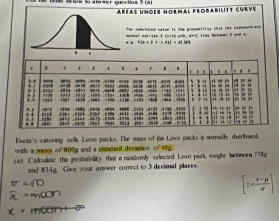 ta ble below to answer question 5 (a) 
As UNdER Normal Probability CUrVé 
he tabulated velue is the probability that the standardized 
ormal variste I(with w=0, U=1] lies between 0 and c., P(0<2<1.43)=42MN
Eseta's catering sells Lovo packs. The mass of the Lovo packs is normally distributed. 
with a mean of 800g and a standard deviation of 40g. 
(a) Calculute the probability that a randomly selected Lovo pack weighs between 778g
and 834g. Give your answer correct to 3 decimal places.
[z= (x-mu )/sigma  ]