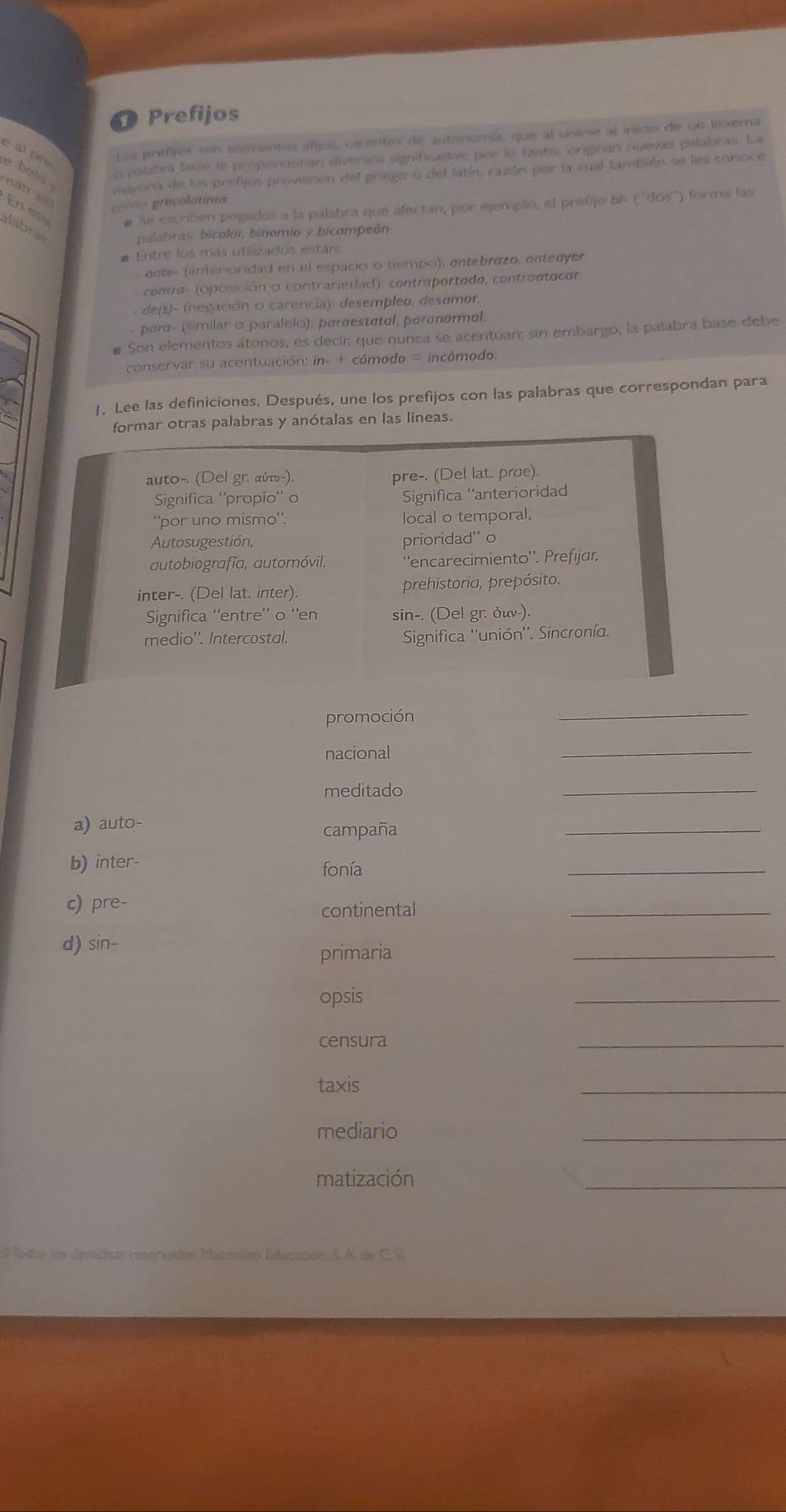 Prefijos 
e al prn 
Les prefijos son elementos afijos, carentes de autonomía, que al unirse al insco de un lixema 
o palabra base le proporcionan diversos sgnificados por lo tanto, originan nuevas palabras. La 
e bots . mayora de los prefijos provienen del griego o del latín, razán por la cual también se les conoce 
nan 
gomo grecolatinas 
# Se escribén pegados a la palabra que afectan, por ejempio, el prefijo bi- (''dos''') forma las 
En est alabras 
palabiras: bicolor, binomio y bicampeón 
# Entre los más utilizados estár: 
ante- (anterioridad en el espacio o tiempo); antebrazo, antedyer 
contra- (oposición o contrariedad): contraportado, controntacor 
- de(s)- (negación o carencia): desempleo, desomor. 
- para- (similar o paralelo): paraestatal, paronormal, 
# Son elementos átonos, es decir; que nunca se acentúan; sin embargo, la palabra base debe 
conservar su acentuación: in- + cómodo = incómodo. 
1. Lee las definiciones. Después, une los prefijos con las palabras que correspondan para 
otras palabras y anótalas en las líneas. 
promoción 
_ 
nacional 
_ 
meditado 
_ 
a) auto- 
campaña 
_ 
b) inter- fonía 
_ 
c) pre- 
continental 
_ 
d) sin- 
primaria 
_ 
opsis 
_ 
censura 
_ 
taxis 
_ 
mediario 
_ 
matización 
_ 
rvados Maciidan Educisción S. A. de C.V.