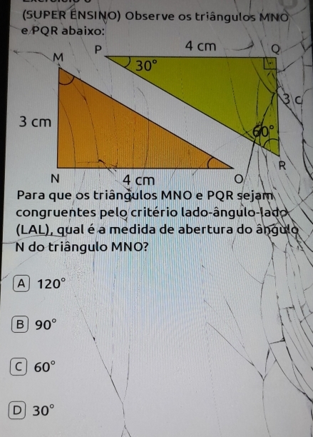 (SUPER ENSINO) Observe os triângulos MNO
3 cm
Para que os triângulos MNO e PQR sejam
congruentes pelo critério lado-ângulo-lado
(LAL), qual é a medida de abertura do ângulo
N do triângulo MNO?
A 120°
B 90°
C 60°
D 30°