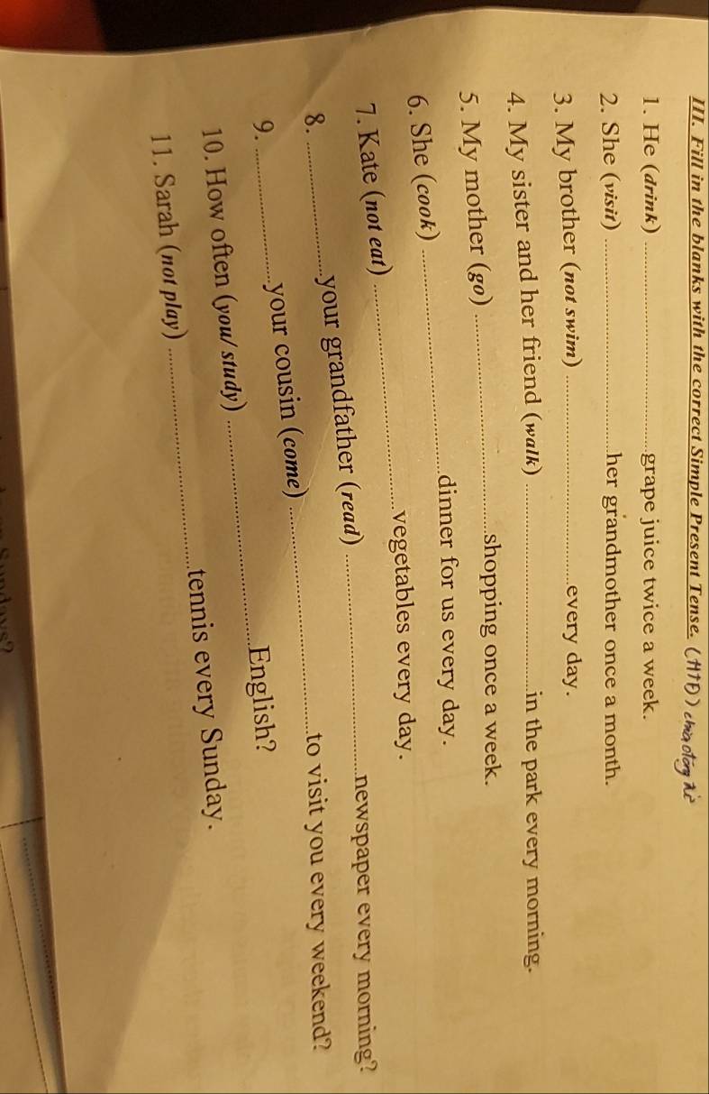 Fill in the blanks with the correct Simple Present Tense. (HTP ) 
1. He (drink) _grape juice twice a week. 
2. She (visit) _her grandmother once a month. 
3. My brother (not swim) _every day. 
4. My sister and her friend (walk) _in the park every morning. 
5. My mother (gø)_ 
shopping once a week. 
dinner for us every day. 
6. She (cook) 
_ 
vegetables every day. 
7. Kate (not eat) 
_ 
8. _your grandfather (read)_ 
newspaper every morning? 
_ 
to visit you every weekend? 
_ 
your cousin (come) 
9. _English? 
10. How often (you/ study) 
11. Sarah (not play) _tennis every Sunday.