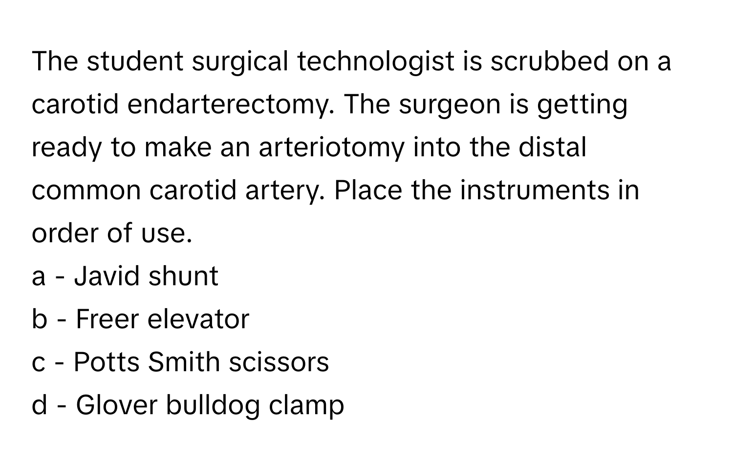 The student surgical technologist is scrubbed on a carotid endarterectomy. The surgeon is getting ready to make an arteriotomy into the distal common carotid artery. Place the instruments in order of use.

a - Javid shunt
b - Freer elevator
c - Potts Smith scissors
d - Glover bulldog clamp