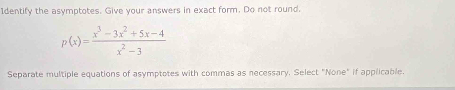 Identify the asymptotes. Give your answers in exact form. Do not round.
p(x)= (x^3-3x^2+5x-4)/x^2-3 
Separate multiple equations of asymptotes with commas as necessary. Select "None" if applicable.