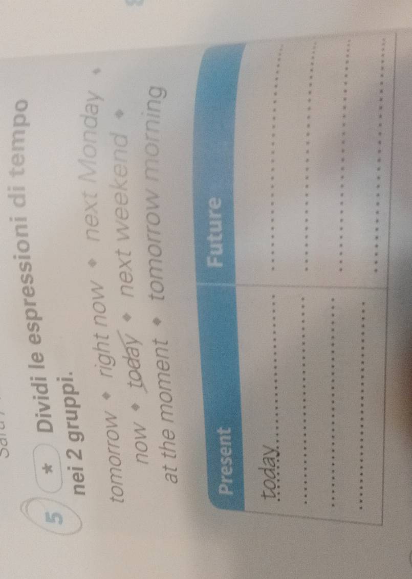 5 * ) Dividi le espressioni di tempo 
nei 2 gruppi. 
tomorrow * right now * next Monday 
now * today * next weekend 
at the moment ◆ tomorrow morning