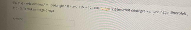 jika f'(x)=A/B , dimana A=3 sedangkan B=x^(wedge)2+2x+(-2) , Bila fungsi f(x) tersebut diintegralkan sehingga diperoleh ,
f(0)=3. Tentukan harga C -nya, 
Answer: