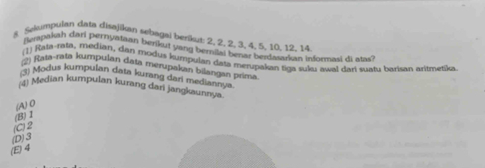 Sekumpulan data disajikan sebagal berikut: 2, 2, 2, 3, 4, 5, 10, 12, 14.
Bempakah dari pernyataan berikut yang bernilai benar berdasarkan informasi di atas?
(1) Rata-rata, median, dan modus kumpulan data merupakan tiga suku awal dari suatu barisan aritmetika.
(2) Rata-rata kumpulan data mérupakan bilangan prima.
(3) Modus kumpulan data kurang dari mediannya
(4) Median kumpulan kurang dari jangkaunnya
(A) 0
(B) 1
(C) 2
(D) 3
(E) 4