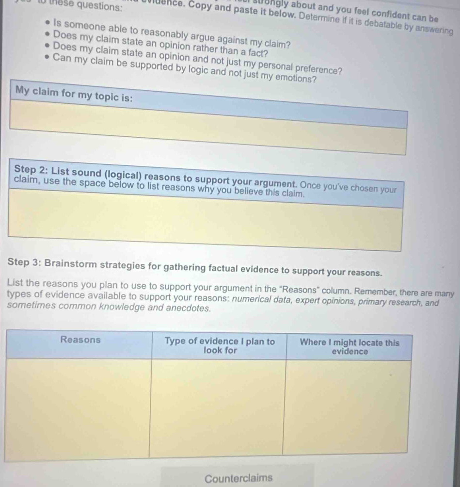 to these questions: 
strongly about and you feel confident can be 
uence. Copy and paste it below. Determine if it is debatable by answering 
Is someone able to reasonably argue against my claim? 
Does my claim state an opinion rather than a fact? 
Does my claim state an opinion and not just my personal preference? 
Can my claim be supported by logic and not just my emotions? 
My claim for my topic is: 
Step 3: Brainstorm strategies for gathering factual evidence to support your reasons. 
List the reasons you plan to use to support your argument in the “Reasons” column. Remember, there are many 
types of evidence available to support your reasons: numerical data, expert opinions, primary research, and 
sometimes common knowledge and anecdotes. 
Counterclaims