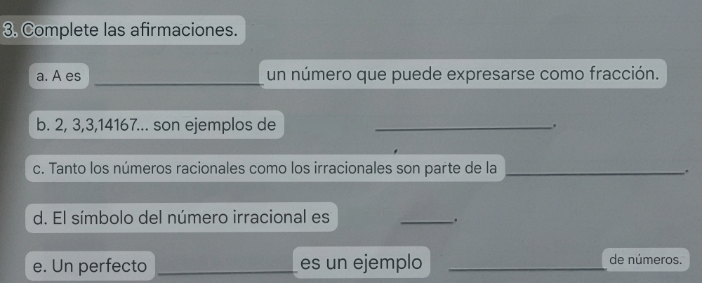 Complete las afirmaciones. 
a. A es __un número que puede expresarse como fracción. 
b. 2, 3, 3, 14167... son ejemplos de_ 
. 
c. Tanto los números racionales como los irracionales son parte de la_ 
. 
d. El símbolo del número irracional es 
_. 
e. Un perfecto __es un ejemplo_ 
de números.