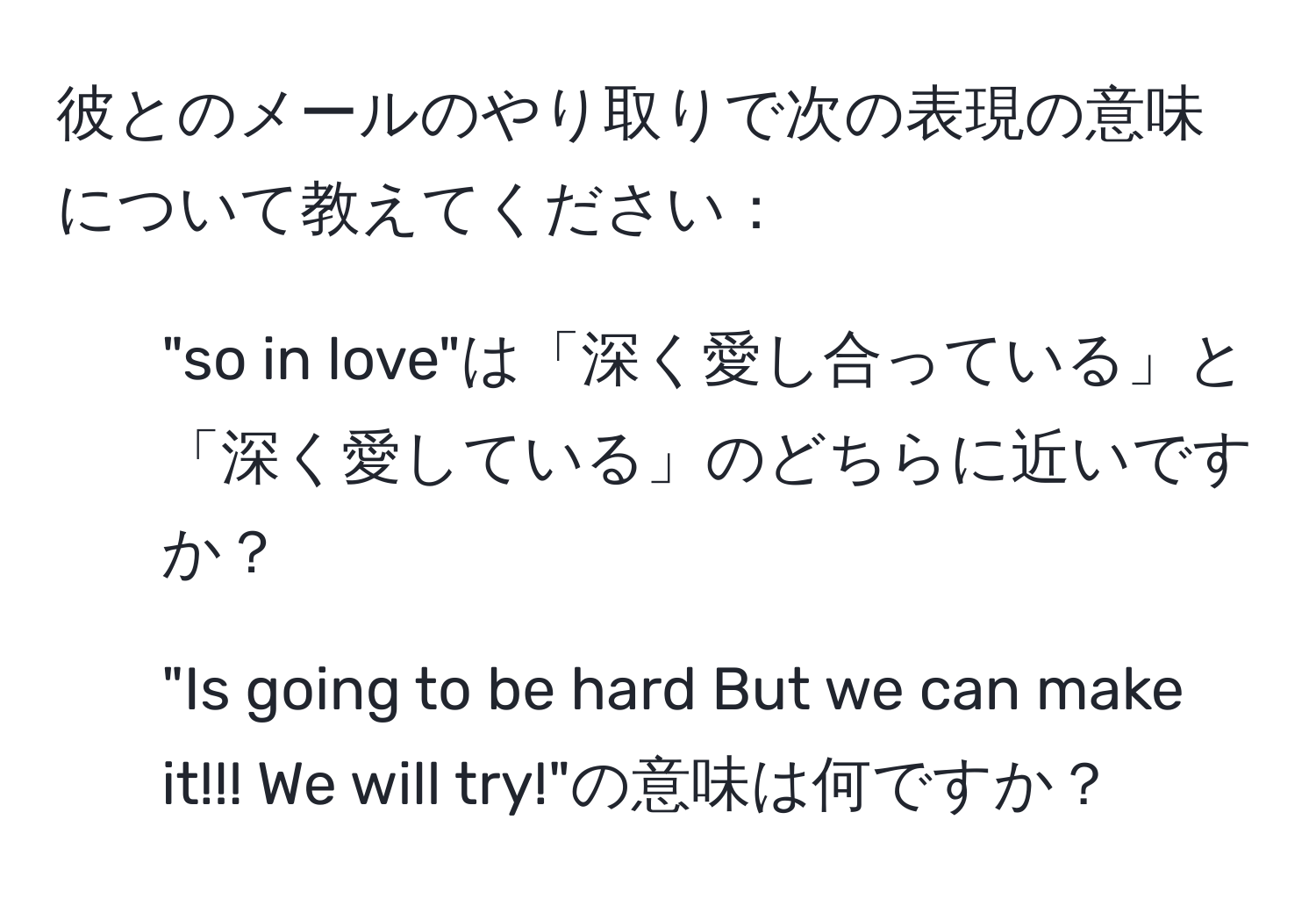 彼とのメールのやり取りで次の表現の意味について教えてください：
1. "so in love"は「深く愛し合っている」と「深く愛している」のどちらに近いですか？
2. "Is going to be hard But we can make it!!! We will try!"の意味は何ですか？