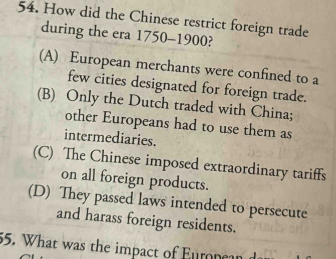 How did the Chinese restrict foreign trade
during the era 1750-1900?
(A) European merchants were confined to a
few cities designated for foreign trade.
(B) Only the Dutch traded with China;
other Europeans had to use them as
intermediaries.
(C) The Chinese imposed extraordinary tariffs
on all foreign products.
(D) They passed laws intended to persecute
and harass foreign residents.
55. What was the impact of Euroncan