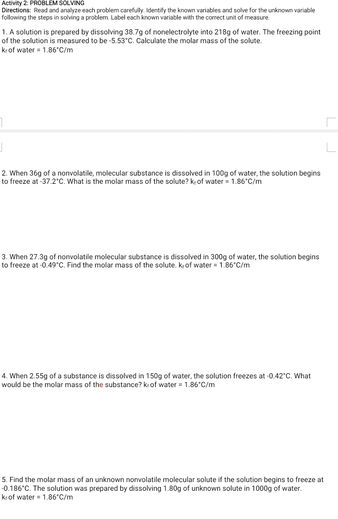 Activity 2: PROBLEM SOLVING 
Directions: Read and analyze each problem carefully. Identify the known variables and solve for the unknown variable 
following the steps in solving a problem. Label each known variable with the correct unit of measure. 
1. A solution is prepared by dissolving 38.7g of nonelectrolyte into 218g of water. The freezing point 
of the solution is measured to be -5.53°C. Calculate the molar mass of the solute.
k of water =1.86°C/m
2. When 36g of a nonvolatile, molecular substance is dissolved in 100g of water, the solution begins 
to freeze at -37.2°C. What is the molar mass of the solute? k; of water =1.86°c/m
3. When 27.3g of nonvolatile molecular substance is dissolved in 300g of water, the solution begins 
to freeze at -0.49°C. Find the molar mass of the solute. k of water =1.86°C/m
4. When 2.55g of a substance is dissolved in 150g of water, the solution freezes at -0.42°C. What 
would be the molar mass of the substance? k of water =1.86°C/m
5. Find the molar mass of an unknown nonvolatile molecular solute if the solution begins to freeze at
-0.186°C. The solution was prepared by dissolving 1.80g of unknown solute in 1000g of water.
k of water =1.86°C/m