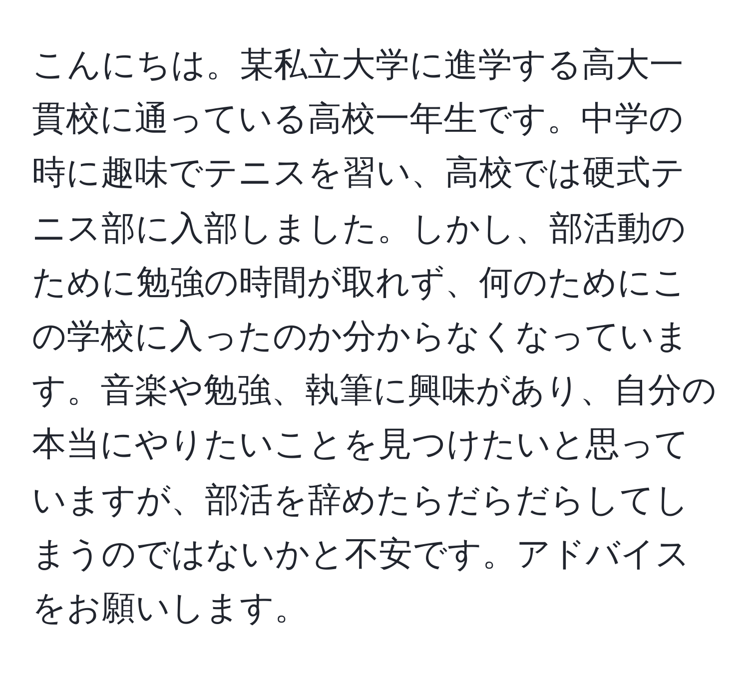 こんにちは。某私立大学に進学する高大一貫校に通っている高校一年生です。中学の時に趣味でテニスを習い、高校では硬式テニス部に入部しました。しかし、部活動のために勉強の時間が取れず、何のためにこの学校に入ったのか分からなくなっています。音楽や勉強、執筆に興味があり、自分の本当にやりたいことを見つけたいと思っていますが、部活を辞めたらだらだらしてしまうのではないかと不安です。アドバイスをお願いします。