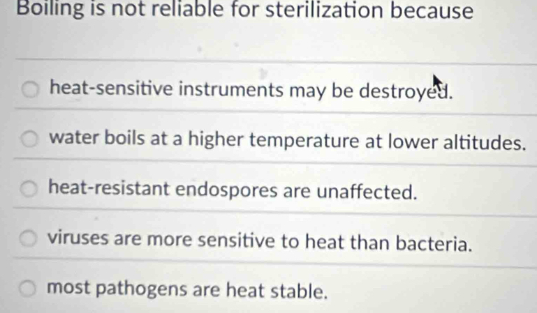 Boiling is not reliable for sterilization because
heat-sensitive instruments may be destroyed.
water boils at a higher temperature at lower altitudes.
heat-resistant endospores are unaffected.
viruses are more sensitive to heat than bacteria.
most pathogens are heat stable.