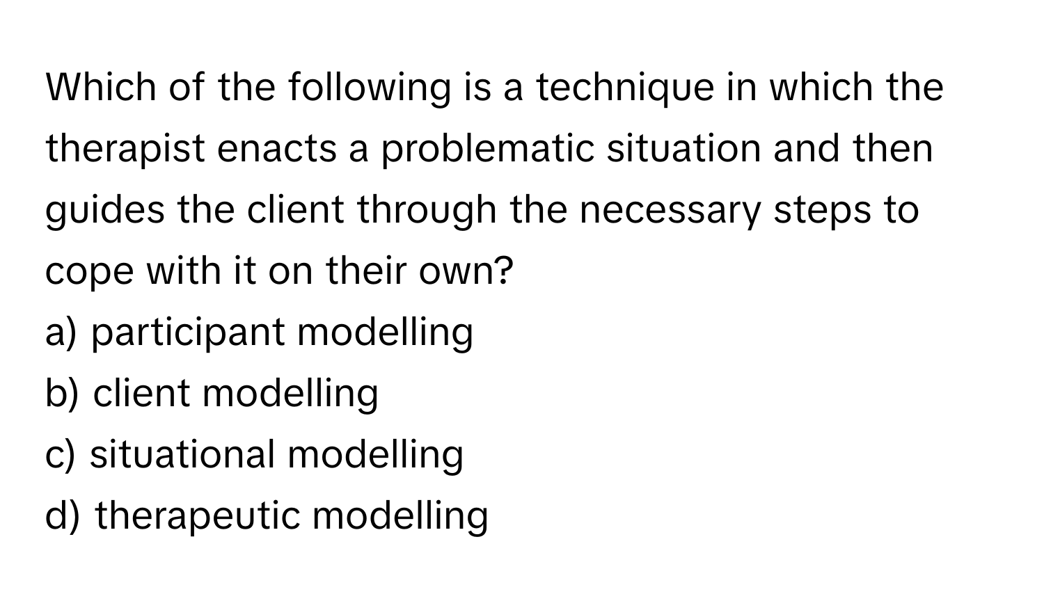 Which of the following is a technique in which the therapist enacts a problematic situation and then guides the client through the necessary steps to cope with it on their own? 

a) participant modelling
b) client modelling
c) situational modelling
d) therapeutic modelling