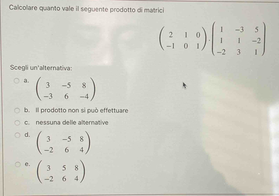 Calcolare quanto vale il seguente prodotto di matrici
beginpmatrix 2&1&0 -1&0&1endpmatrix · beginpmatrix 1&-3&5 1&1&-2 -2&3&1endpmatrix
Scegli un'alternativa:
a. beginpmatrix 3&-5&8 -3&6&-4endpmatrix
b. Il prodotto non si può effettuare
c. nessuna delle alternative
d. beginpmatrix 3&-5&8 -2&6&4endpmatrix
e. beginpmatrix 3&5&8 -2&6&4endpmatrix