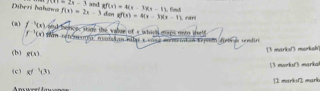 f(x)=2x-3 and gf(x)=4(x-3)(x-1) , find 
Diberi bahawa f(x)=2x-3 dan gf(x)=4(x-3)(x-1) , cari 
(a) f^(-1)(x) and hence, state the value of which maps onto itself
f^(-1)(x) dan seterńsnxa, nyatakan nilai x vang memetakan kepada dirinya sendiri. 
(b) g(x). 
[3 marks/3 markah] 
(c) gf^1(3). [3 marks13 markal 
[2 marks12 mark 
nsw er Jawan a w