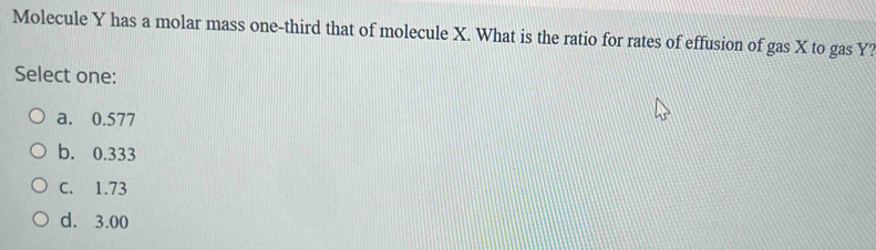 Molecule Y has a molar mass one-third that of molecule X. What is the ratio for rates of effusion of gas X to gas Y?
Select one:
a. 0.577
b. 0.333
C. 1.73
d. 3.00