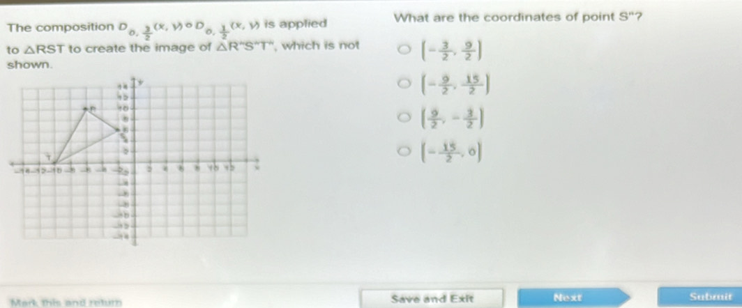 The composition D_0, 3/2 (x,y)^circ D_0, 1/2 (x,y) is applied What are the coordinates of point S'' ?
to △ RST to create the image of △ R''S''T'' , which is not (- 3/2 , 9/2 )
shown.
(- 9/2 , 15/2 )
( 9/2 ,- 3/2 )
(- 15/2 ,0)
Mark this and retur Save and Exit Next Submit