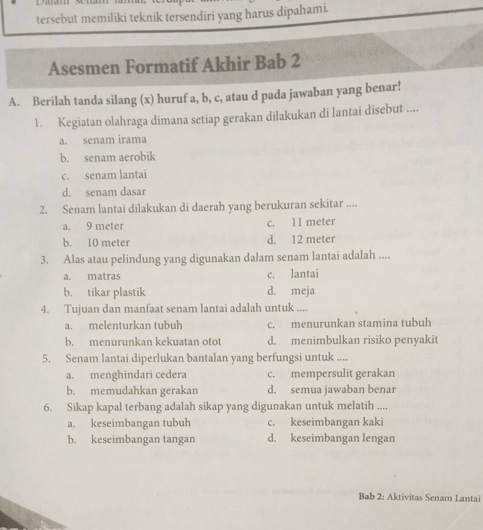 tersebut memiliki teknik tersendiri yang harus dipahami.
Asesmen Formatif Akhir Bab 2
A. Berilah tanda silang (x) huruf a, b, c, atau d pada jawaban yang benar!
1. Kegiatan olahraga dimana setiap gerakan dilakukan di lantai disebut ....
a. senam irama
b. senam aerobik
c. senam lantai
d. senam dasar
2. Senam lantai dilakukan di daerah yang berukuran sekitar ....
a. 9 meter c. 11 meter
b. 10 meter d. 12 meter
3. Alas atau pelindung yang digunakan dalam senam lantai adalah ....
a. matras c. lantai
b. tikar plastik d. meja
4. Tujuan dan manfaat senam lantai adalah untuk ....
a. melenturkan tubuh c. menurunkan stamina tubuh
b. menurunkan kekuatan otot d. menimbulkan risiko penyakit
5. Senam lantai diperlukan bantalan yang berfungsi untuk ....
a. menghindari cedera c. mempersulit gerakan
b. memudahkan gerakan d. semua jawaban benar
6. Sikap kapal terbang adalah sikap yang digunakan untuk melatih ....
a. keseimbangan tubuh c. keseimbangan kaki
b. keseimbangan tangan d. keseimbangan lengan
Bab 2: Aktivitas Senam Lantai