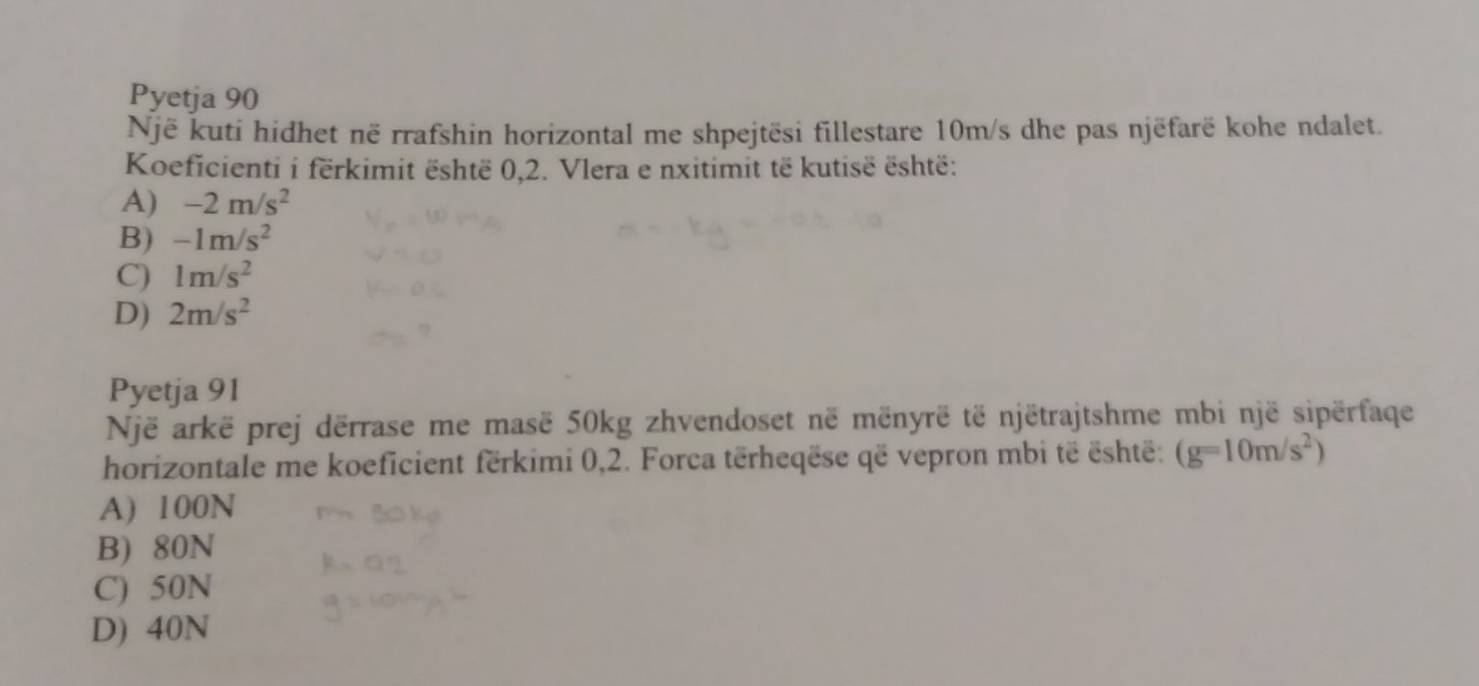 Pyetja 90
Një kuti hidhet në rrafshin horizontal me shpejtësi fillestare 10m/s dhe pas njëfarë kohe ndalet.
Koeficienti i fërkimit është 0, 2. Vlera e nxitimit të kutisë është:
A) -2m/s^2
B) -1m/s^2
C) 1m/s^2
D) 2m/s^2
Pyetja 91
Një arkë prej dërrase me masë 50kg zhvendoset në mënyrë të njëtrajtshme mbi një sipërfaqe
horizontale me koeficient fërkimi 0, 2. Forca tërheqëse që vepron mbi të është: (g=10m/s^2)
A) 100N
B) 80N
C) 50N
D) 40N