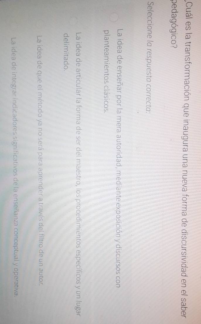 Cuál es la transformación que inaugura una nueva forma de discursividad en el saber
pedagógico?
Seleccione la respuesta correcta:
La idea de enseñar por la mera autoridad, mediante exposición y discursos con
planteamientos clásicos.
La idea de articular la forma de ser del maestro, los procedimientos específicos y un lugar
delimitado.
La idea de que el método ya no será para aprender a través del filtro de un autor.
La idea de integrar indicadores significativos de la enseñanza conceptual y operativa.
