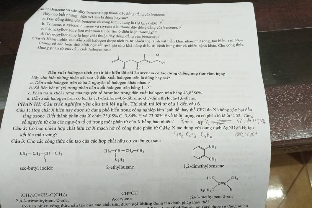 âu 3: Benzene và các alkylbenzene hợp thành dãy đồng đẳng của benzene.
Hãy cho biết những nhận xét sau là đủng hay sai?
a. Dãy đồng đẳng của benzene có công thức chung là C₆H₂- (n≥6).
b. Toluene, o-xylene, cumene và styrene đều thuộc dãy đồng đẳng của benzene. V
c. Các alkylbenzene làm mắt màu thuốc tím ở điều kiện thường   ×
d. Isopropylbenzene là hợp chất thuộc dãy đồng đẳng của benzene. X
Câu 4: Hàng nghìn các dẫn xuất halogen được tách ra từ nhiều loại sinh vật biển khác nhau như rong, tảo biển, san hô,...
Chúng có các hoạt tính sinh học rất quý giả như khả năng điều trị bệnh hung thư và nhiều bệnh khác. Cho công thức
khung phân tử của dẫn xuất halogen sau:
Dẫn xuất halogen tách ra từ tāo biển đồ chi Laurencia có tác dụng chống ung thư vòm họng
Hãy cho biết những nhận xét sau về dẫn xuất halogen trên là đúng hay sai?
a. Dẫn xuất halogen trên chứa 2 nguyên tổ halogen khác nhau.
b. Số liên kết pi (π) trong phân dẫn xuất halogen trên bằng 1.
c. Phần trăm khối lượng của nguyên tổ bromine trong dẫn xuất halogen trên bằng 43,8356%.
d. Dẫn xuất halogen trên có tên là 1,1-dichloro-4,6-dibromo-3,7-dimethylocta-1,6-diene.
PHÀN III: Câu trắc nghiệm yêu cầu trã lời ngắn. Thí sinh trả lời từ câu 1 đến câu 6.
Câu 1: Hợp chất X hiện nay được sử dụng phổ biến trong công nghiệp làm lạnh đề thay thế CFC do X không gây hại đến
tầng ozone. Biết thành phần của X chứa 23,08% C, 3,84% H và 73,08% F về khối lượng và có phân tử khối là 52. Tổng
số nguyên tử của các nguyên tố có trong một phân tử của X bằng bao nhiêu?
Câu 2: Có bao nhiêu hợp chất hữu cơ X mạch hở có công thức phân tử C_4H_x :; X tác dụng với dung dịch
kết tủa màu vàng?
Câu 3: Cho các công thức cấu tạo của các hợp chất hữu cơ và tên gọi sau:
CH_3
beginarrayr CH_3-CH_2-CH-CH_3 Iendarray
beginarrayr CH_3-CH-CH_2-CH_3 C_2H_5endarray
□ 
CH_3
sec-butyl iodide 2-ethylbutane 1,2-dimethylbenzene
(CH_3)_2C=CH-C(CH_3)_3
CHequiv CH
2,4,4-trimethylpent-2-ene. Acetylene cis-3-methylpent-2-ene
Có bao nhiêu công thức cầu tạo của các chất trên được gọi không đúng tên danh pháp thay thế?
roleum Gas) được sử dung nhiều